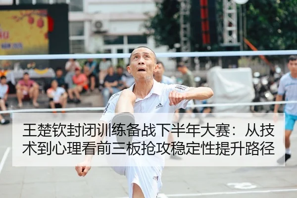 王楚钦封闭训练备战下半年大赛：从技术到心理看前三板抢攻稳定性提升路径